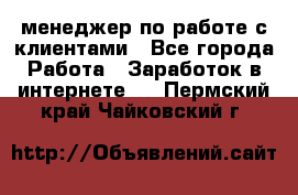 менеджер по работе с клиентами - Все города Работа » Заработок в интернете   . Пермский край,Чайковский г.